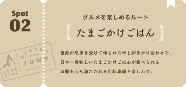 グルメを楽しめるルート 自然の恩恵を受けて作られた米と卵をかけ合わせた、日本一美味しいたまごかけごはんが食べられる。お腹も心も満たされる自転車旅を楽しんで。