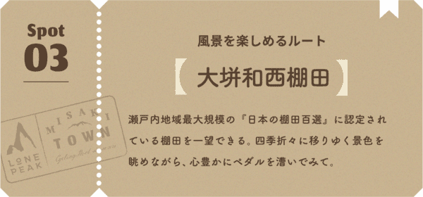 風景を楽しめるルート 瀬戸内地域最大規模の『日本の棚田百選』に認定されている棚田を一望できる。四季折々に移りゆく景色を眺めながら、心豊かにペダルを漕いでみて。